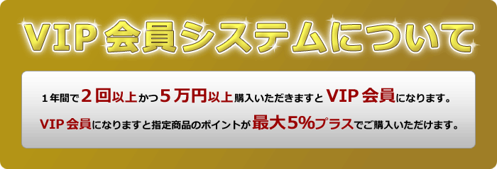 VIP会員システムについて。１年間で２回以上かつ５万円以上購入いただきますとVIP会員になります。VIP会員になりますと指定商品のポイントが最大５％プラスでご購入いただけます。